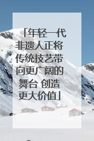 年轻一代非遗人正将传统技艺带向更广阔的舞台 创造更大价值