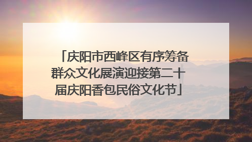 庆阳市西峰区有序筹备群众文化展演迎接第二十届庆阳香包民俗文化节