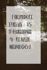 张湾区红卫街道：巧手包粽迎端午 红星送暖润民心