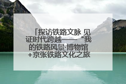 探访铁路文脉 见证时代跨越——“我的铁路风景·博物馆+京张铁路文化之旅”活动在京启动