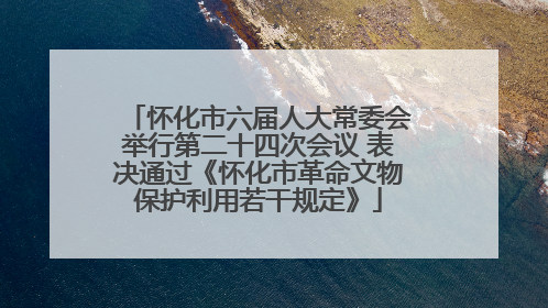 怀化市六届人大常委会举行第二十四次会议 表决通过《怀化市革命文物保护利用若干规定》