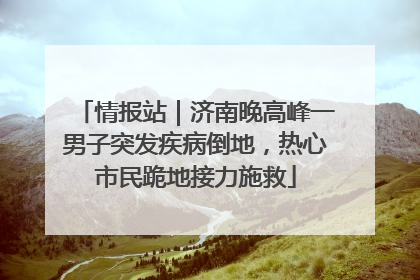 情报站｜济南晚高峰一男子突发疾病倒地，热心市民跪地接力施救
