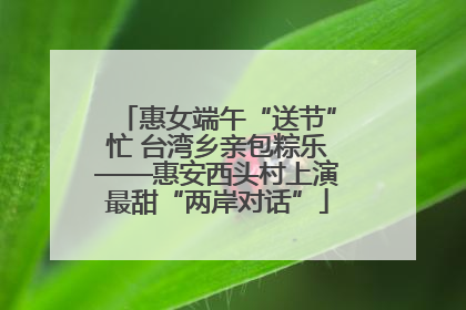 惠女端午“送节”忙 台湾乡亲包粽乐——惠安西头村上演最甜“两岸对话”
