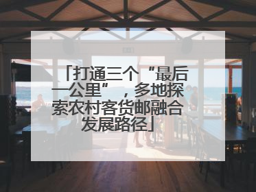 打通三个“最后一公里”，多地探索农村客货邮融合发展路径