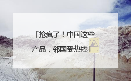 抢疯了！中国这些产品，邻国受热捧
