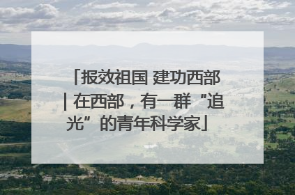 报效祖国 建功西部｜在西部，有一群“追光”的青年科学家