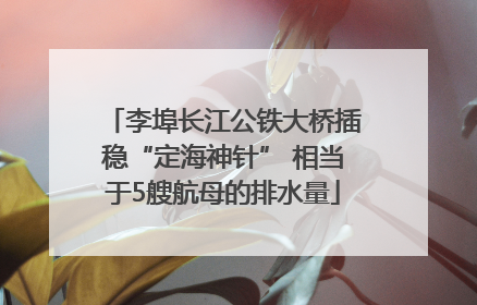 李埠长江公铁大桥插稳“定海神针” 相当于5艘航母的排水量
