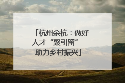 杭州余杭：做好人才“聚引留” 助力乡村振兴