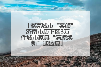 擦亮城市“容颜” 济南市历下区3万件城市家具“清凉焕新”迎盛夏