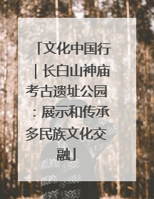 文化中国行｜长白山神庙考古遗址公园：展示和传承多民族文化交融