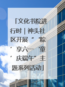 文化书院进行时｜神头社区开展“‘粽’享六一‘童’庆端午”主题系列活动