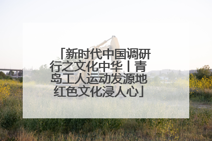 新时代中国调研行之文化中华丨青岛工人运动发源地红色文化浸人心