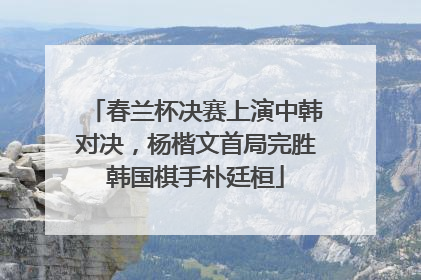 春兰杯决赛上演中韩对决，杨楷文首局完胜韩国棋手朴廷桓