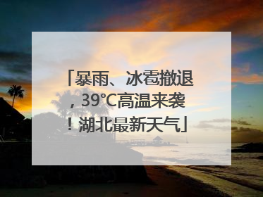 暴雨、冰雹撤退，39℃高温来袭！湖北最新天气