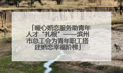 暖心婚恋服务助青年人才“扎根”——滨州市总工会为青年职工搭建婚恋幸福阶梯