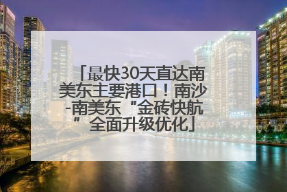 最快30天直达南美东主要港口！南沙-南美东“金砖快航”全面升级优化