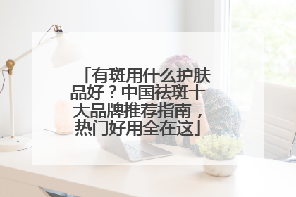 有斑用什么护肤品好？中国祛斑十大品牌推荐指南，热门好用全在这