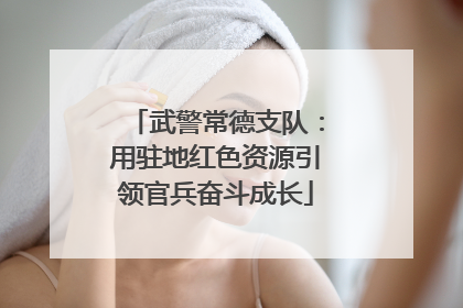 武警常德支队：用驻地红色资源引领官兵奋斗成长