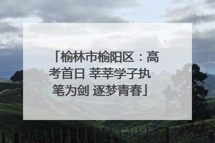 榆林市榆阳区：高考首日 莘莘学子执笔为剑 逐梦青春