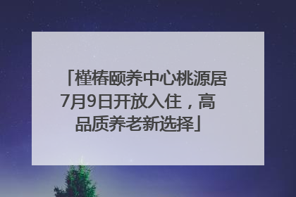 槿椿颐养中心桃源居7月9日开放入住，高品质养老新选择