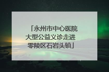 永州市中心医院大型公益义诊走进零陵区石岩头镇