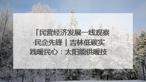民营经济发展一线观察·民企先锋｜吉林低碳实践暖民心：太阳能供暖技术为北方清洁取暖破局