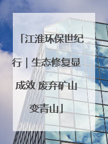 江淮环保世纪行｜生态修复显成效 废弃矿山变青山