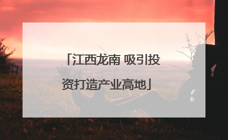 江西龙南 吸引投资打造产业高地