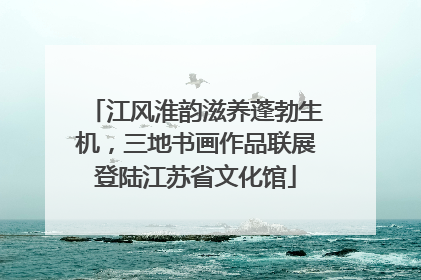 江风淮韵滋养蓬勃生机，三地书画作品联展登陆江苏省文化馆