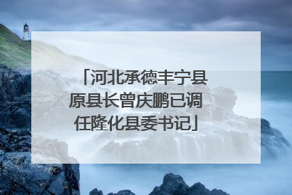 河北承德丰宁县原县长曾庆鹏已调任隆化县委书记