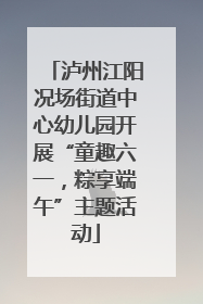 泸州江阳况场街道中心幼儿园开展“童趣六一，粽享端午”主题活动
