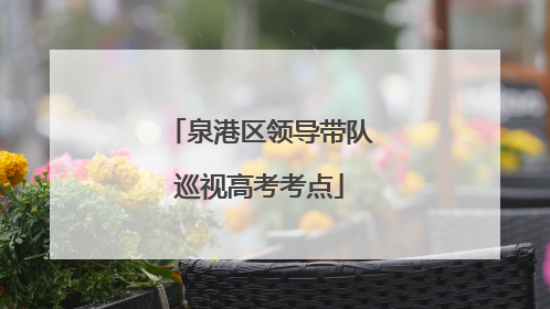 泉港区领导带队巡视高考考点