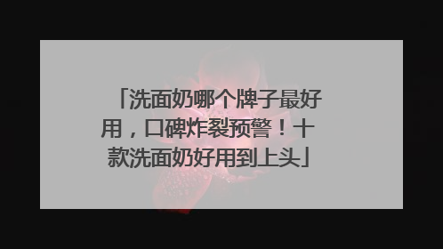 洗面奶哪个牌子最好用，口碑炸裂预警！十款洗面奶好用到上头