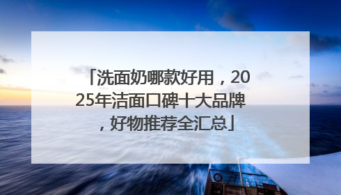 洗面奶哪款好用，2025年洁面口碑十大品牌，好物推荐全汇总