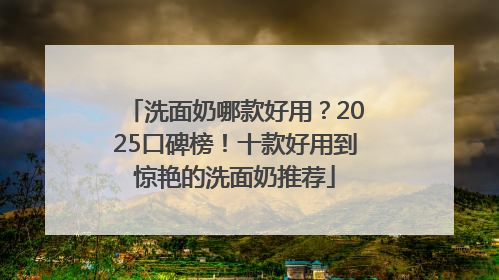 洗面奶哪款好用?2025口碑榜!十款好用到惊艳的洗面奶推荐