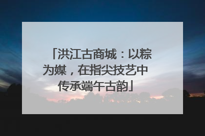 洪江古商城：以粽为媒，在指尖技艺中传承端午古韵