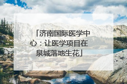 济南国际医学中心：让医学项目在泉城落地生花