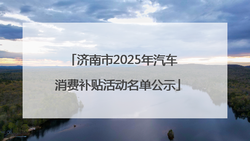济南市2025年汽车消费补贴活动名单公示