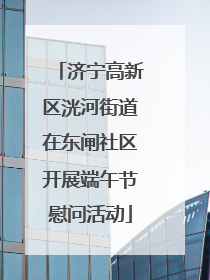 济宁高新区洸河街道在东闸社区开展端午节慰问活动