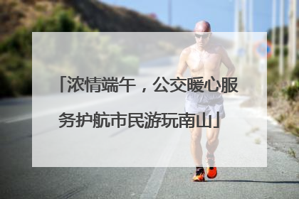 浓情端午，公交暖心服务护航市民游玩南山
