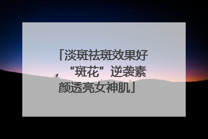淡斑祛斑效果好，“斑花”逆袭素颜透亮女神肌