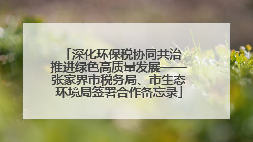 深化环保税协同共治 推进绿色高质量发展——张家界市税务局、市生态环境局签署合作备忘录