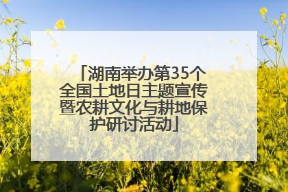 湖南举办第35个全国土地日主题宣传暨农耕文化与耕地保护研讨活动