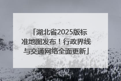 湖北省2025版标准地图发布！行政界线与交通网络全面更新