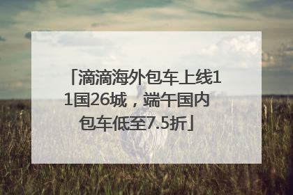 滴滴海外包车上线11国26城，端午国内包车低至7.5折