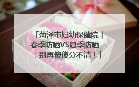 菏泽市妇幼保健院｜春季防晒VS夏季防晒：别再傻傻分不清！