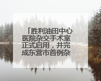 胜利油田中心医院杂交手术室正式启用，并完成东营市首例杂交手术