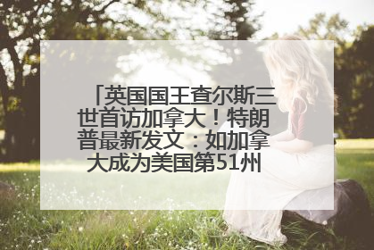 英国国王查尔斯三世首访加拿大！特朗普最新发文：如加拿大成为美国第51州可免费用“金穹”