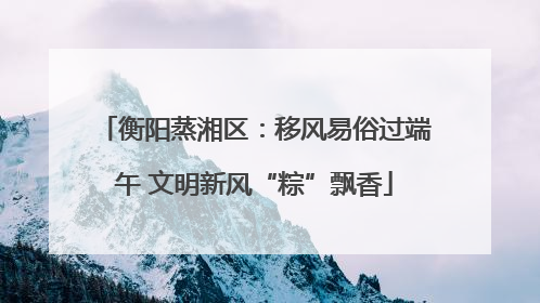 衡阳蒸湘区：移风易俗过端午 文明新风“粽”飘香