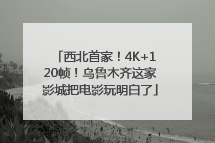 西北首家！4K+120帧！乌鲁木齐这家影城把电影玩明白了